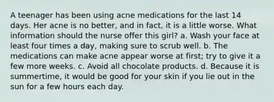 A teenager has been using acne medications for the last 14 days. Her acne is no better, and in fact, it is a little worse. What information should the nurse offer this girl? a. Wash your face at least four times a day, making sure to scrub well. b. The medications can make acne appear worse at first; try to give it a few more weeks. c. Avoid all chocolate products. d. Because it is summertime, it would be good for your skin if you lie out in the sun for a few hours each day.