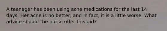 A teenager has been using acne medications for the last 14 days. Her acne is no better, and in fact, it is a little worse. What advice should the nurse offer this girl?