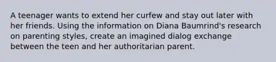 A teenager wants to extend her curfew and stay out later with her friends. Using the information on Diana Baumrind's research on parenting styles, create an imagined dialog exchange between the teen and her authoritarian parent.