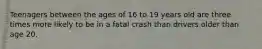 Teenagers between the ages of 16 to 19 years old are three times more likely to be in a fatal crash than drivers older than age 20.