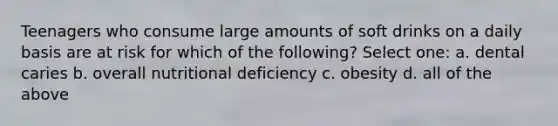 Teenagers who consume large amounts of soft drinks on a daily basis are at risk for which of the following? Select one: a. dental caries b. overall nutritional deficiency c. obesity d. all of the above