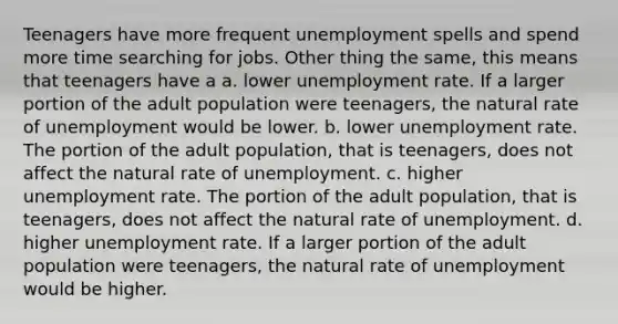 Teenagers have more frequent unemployment spells and spend more time searching for jobs. Other thing the same, this means that teenagers have a a. lower <a href='https://www.questionai.com/knowledge/kh7PJ5HsOk-unemployment-rate' class='anchor-knowledge'>unemployment rate</a>. If a larger portion of the adult population were teenagers, the natural rate of unemployment would be lower. b. lower unemployment rate. The portion of the adult population, that is teenagers, does not affect the natural rate of unemployment. c. higher unemployment rate. The portion of the adult population, that is teenagers, does not affect the natural rate of unemployment. d. higher unemployment rate. If a larger portion of the adult population were teenagers, the natural rate of unemployment would be higher.