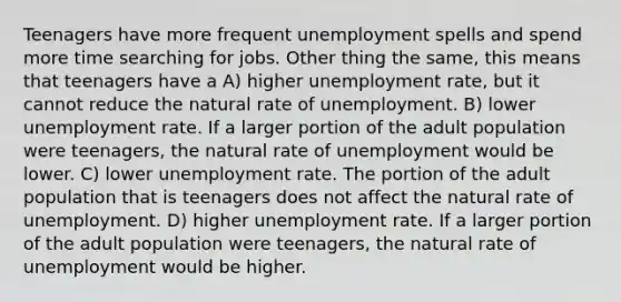 Teenagers have more frequent unemployment spells and spend more time searching for jobs. Other thing the same, this means that teenagers have a A) higher unemployment rate, but it cannot reduce the natural rate of unemployment. B) lower unemployment rate. If a larger portion of the adult population were teenagers, the natural rate of unemployment would be lower. C) lower unemployment rate. The portion of the adult population that is teenagers does not affect the natural rate of unemployment. D) higher unemployment rate. If a larger portion of the adult population were teenagers, the natural rate of unemployment would be higher.