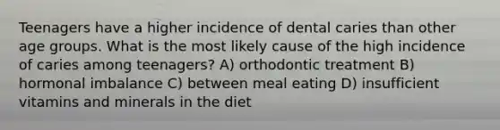 Teenagers have a higher incidence of dental caries than other age groups. What is the most likely cause of the high incidence of caries among teenagers? A) orthodontic treatment B) hormonal imbalance C) between meal eating D) insufficient vitamins and minerals in the diet