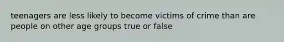 teenagers are less likely to become victims of crime than are people on other age groups true or false