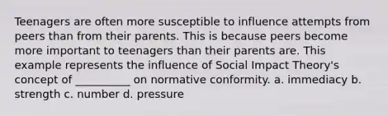 Teenagers are often more susceptible to influence attempts from peers than from their parents. This is because peers become more important to teenagers than their parents are. This example represents the influence of Social Impact Theory's concept of __________ on normative conformity. a. immediacy b. strength c. number d. pressure