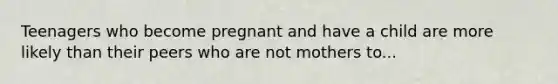 Teenagers who become pregnant and have a child are more likely than their peers who are not mothers to...