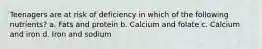 Teenagers are at risk of deficiency in which of the following nutrients? a. Fats and protein b. Calcium and folate c. Calcium and iron d. Iron and sodium