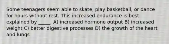 Some teenagers seem able to skate, play basketball, or dance for hours without rest. This increased endurance is best explained by _____. A) increased hormone output B) increased weight C) better digestive processes D) the growth of the heart and lungs