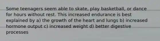 Some teenagers seem able to skate, play basketball, or dance for hours without rest. This increased endurance is best explained by a) the growth of the heart and lungs b) increased hormone output c) increased weight d) better digestive processes