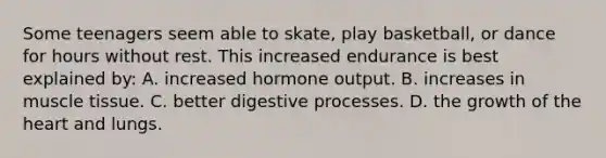 Some teenagers seem able to skate, play basketball, or dance for hours without rest. This increased endurance is best explained by: A. increased hormone output. B. increases in muscle tissue. C. better digestive processes. D. the growth of the heart and lungs.