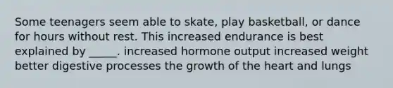 Some teenagers seem able to skate, play basketball, or dance for hours without rest. This increased endurance is best explained by _____. increased hormone output increased weight better digestive processes the growth of the heart and lungs