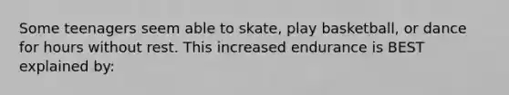 Some teenagers seem able to skate, play basketball, or dance for hours without rest. This increased endurance is BEST explained by: