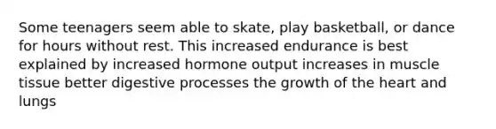 Some teenagers seem able to skate, play basketball, or dance for hours without rest. This increased endurance is best explained by increased hormone output increases in muscle tissue better digestive processes the growth of the heart and lungs