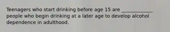 Teenagers who start drinking before age 15 are _____________ people who begin drinking at a later age to develop alcohol dependence in adulthood.