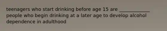 teenagers who start drinking before age 15 are _____________ people who begin drinking at a later age to develop alcohol dependence in adulthood