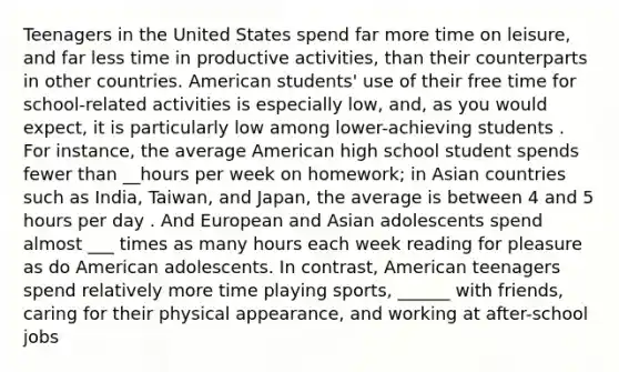 Teenagers in the United States spend far more time on leisure, and far less time in productive activities, than their counterparts in other countries. American students' use of their free time for school-related activities is especially low, and, as you would expect, it is particularly low among lower-achieving students . For instance, the average American high school student spends fewer than __hours per week on homework; in Asian countries such as India, Taiwan, and Japan, the average is between 4 and 5 hours per day . And European and Asian adolescents spend almost ___ times as many hours each week reading for pleasure as do American adolescents. In contrast, American teenagers spend relatively more time playing sports, ______ with friends, caring for their physical appearance, and working at after-school jobs