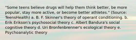 "Some teens believe drugs will help them think better, be more popular, stay more active, or become better athletes." (Source: TeensHealth) a. B. F. Skinner's theory of operant conditioning. b. Erik Erikson's psychosocial theory c. Albert Bandura's social cognitive theory d. Uri Bronfenbrenner's ecological theory e. Psychoanalytic theory