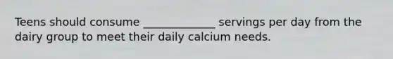 Teens should consume _____________ servings per day from the dairy group to meet their daily calcium needs.