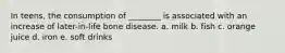 In teens, the consumption of ________ is associated with an increase of later-in-life bone disease. a. milk b. fish c. orange juice d. iron e. soft drinks