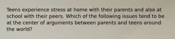 Teens experience stress at home with their parents and also at school with their peers. Which of the following issues tend to be at the center of arguments between parents and teens around the world?