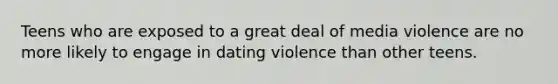 Teens who are exposed to a great deal of media violence are no more likely to engage in dating violence than other teens.