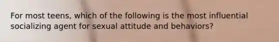 For most teens, which of the following is the most influential socializing agent for sexual attitude and behaviors?