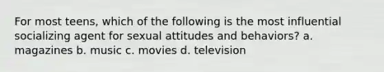 For most teens, which of the following is the most influential socializing agent for sexual attitudes and behaviors? a. magazines b. music c. movies d. television