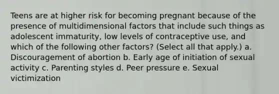 Teens are at higher risk for becoming pregnant because of the presence of multidimensional factors that include such things as adolescent immaturity, low levels of contraceptive use, and which of the following other factors? (Select all that apply.) a. Discouragement of abortion b. Early age of initiation of sexual activity c. Parenting styles d. Peer pressure e. Sexual victimization