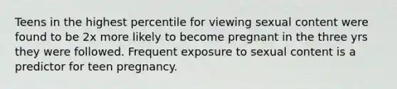 Teens in the highest percentile for viewing sexual content were found to be 2x more likely to become pregnant in the three yrs they were followed. Frequent exposure to sexual content is a predictor for teen pregnancy.