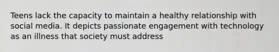 Teens lack the capacity to maintain a healthy relationship with social media. It depicts passionate engagement with technology as an illness that society must address