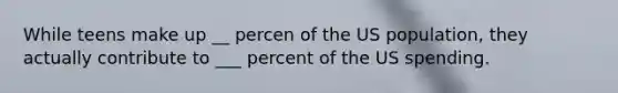 While teens make up __ percen of the US population, they actually contribute to ___ percent of the US spending.