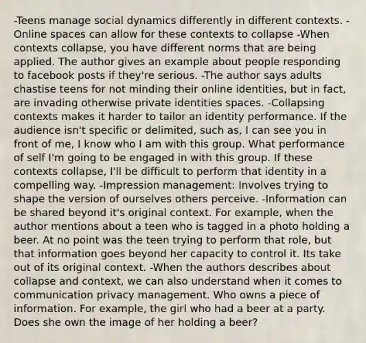 -Teens manage social dynamics differently in different contexts. -Online spaces can allow for these contexts to collapse -When contexts collapse, you have different norms that are being applied. The author gives an example about people responding to facebook posts if they're serious. -The author says adults chastise teens for not minding their online identities, but in fact, are invading otherwise private identities spaces. -Collapsing contexts makes it harder to tailor an identity performance. If the audience isn't specific or delimited, such as, I can see you in front of me, I know who I am with this group. What performance of self I'm going to be engaged in with this group. If these contexts collapse, I'll be difficult to perform that identity in a compelling way. -Impression management: Involves trying to shape the version of ourselves others perceive. -Information can be shared beyond it's original context. For example, when the author mentions about a teen who is tagged in a photo holding a beer. At no point was the teen trying to perform that role, but that information goes beyond her capacity to control it. Its take out of its original context. -When the authors describes about collapse and context, we can also understand when it comes to communication privacy management. Who owns a piece of information. For example, the girl who had a beer at a party. Does she own the image of her holding a beer?