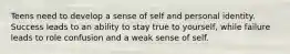 Teens need to develop a sense of self and personal identity. Success leads to an ability to stay true to yourself, while failure leads to role confusion and a weak sense of self.