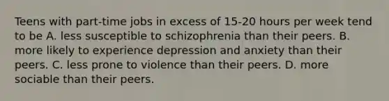 ​Teens with part-time jobs in excess of 15-20 hours per week tend to be ​A. less susceptible to schizophrenia than their peers. B. ​more likely to experience depression and anxiety than their peers. ​C. less prone to violence than their peers. ​D. more sociable than their peers.