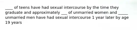 ____ of teens have had sexual intercourse by the time they graduate and approximately ___ of unmarried women and _____ unmarried men have had sexual intercourse 1 year later by age 19 years