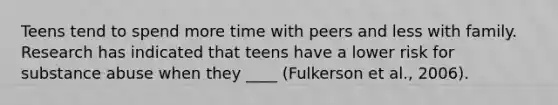 Teens tend to spend more time with peers and less with family. Research has indicated that teens have a lower risk for substance abuse when they ____ (Fulkerson et al., 2006).