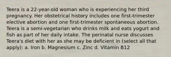 Teera is a 22-year-old woman who is experiencing her third pregnancy. Her obstetrical history includes one first-trimester elective abortion and one first-trimester spontaneous abortion. Teera is a semi-vegetarian who drinks milk and eats yogurt and fish as part of her daily intake. The perinatal nurse discusses Teera's diet with her as she may be deficient in (select all that apply): a. Iron b. Magnesium c. Zinc d. Vitamin B12