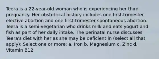Teera is a 22-year-old woman who is experiencing her third pregnancy. Her obstetrical history includes one first-trimester elective abortion and one first-trimester spontaneous abortion. Teera is a semi-vegetarian who drinks milk and eats yogurt and fish as part of her daily intake. The perinatal nurse discusses Teera's diet with her as she may be deficient in (select all that apply): Select one or more: a. Iron b. Magnesium c. Zinc d. Vitamin B12