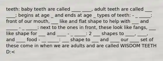 teeth: baby teeth are called ____ ____, adult teeth are called ___ ____; begins at age _ and ends at age _ types of teeth: - _ _____: front of our mouth, ___ like and flat shape to help with ___ and _____ - _ _____: next to the ones in front, these look like fangs, ___ like shape for ___ and ____ - _ _____: 2 ___ shapes to ____, ____, and ____ food - __ _____: ___ shape to ___ and ____ our ____ set of these come in when we are adults and are called WISDOM TEETH D:<