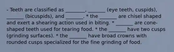 - Teeth are classified as ________, _______ (eye teeth, cuspids), _______ (bicuspids), and _______. * the _______ are chisel shaped and exert a shearing action used in biting. * _______ are cone-shaped teeth used for tearing food. * the _______ have two cusps (grinding surfaces). * the _______ have broad crowns with rounded cusps specialized for the fine grinding of food.