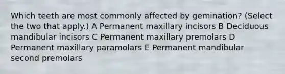 Which teeth are most commonly affected by gemination? (Select the two that apply.) A Permanent maxillary incisors B Deciduous mandibular incisors C Permanent maxillary premolars D Permanent maxillary paramolars E Permanent mandibular second premolars