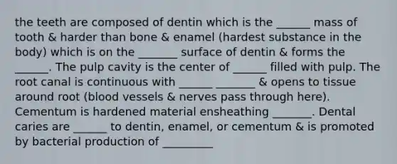 the teeth are composed of dentin which is the ______ mass of tooth & harder than bone & enamel (hardest substance in the body) which is on the _______ surface of dentin & forms the ______. The pulp cavity is the center of ______ filled with pulp. The root canal is continuous with ______ _______ & opens to tissue around root (blood vessels & nerves pass through here). Cementum is hardened material ensheathing _______. Dental caries are ______ to dentin, enamel, or cementum & is promoted by bacterial production of _________