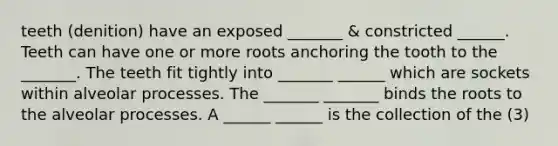 teeth (denition) have an exposed _______ & constricted ______. Teeth can have one or more roots anchoring the tooth to the _______. The teeth fit tightly into _______ ______ which are sockets within alveolar processes. The _______ _______ binds the roots to the alveolar processes. A ______ ______ is the collection of the (3)