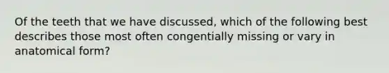 Of the teeth that we have discussed, which of the following best describes those most often congentially missing or vary in anatomical form?