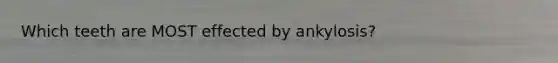 Which teeth are MOST effected by ankylosis?