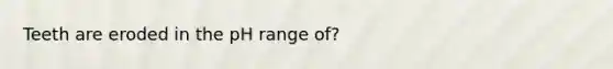Teeth are eroded in the pH range of?