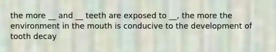 the more __ and __ teeth are exposed to __, the more the environment in the mouth is conducive to the development of tooth decay