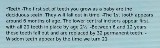 *Teeth -The first set of teeth you grow as a baby are the deciduous teeth. They will fall out in time. -The 1st tooth appears around 6 months of age. The lower central incisors appear first, with all 20 teeth in place by age 2½. -Between 6 and 12 years these teeth fall out and are replaced by 32 permanent teeth. -Wisdom teeth appear by the time we turn 21