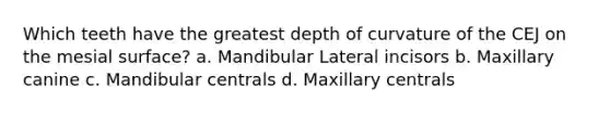 Which teeth have the greatest depth of curvature of the CEJ on the mesial surface? a. Mandibular Lateral incisors b. Maxillary canine c. Mandibular centrals d. Maxillary centrals